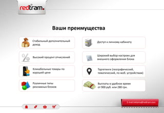 Широкий выбор настроек для
внешнего оформления блока
Ваши преимущества
Доступ к личному кабинетуСтабильный дополнительный
доход
Кликабельные товары по
хорошей цене
Таргетинги (географический,
тематический, по моб. устройствам)
Высокий процент отчислений
Различные типы
рекламных блоков
Выплаты в удобное время
от 900 руб. или 280 грн.
E-mail:reklama@redtram.com
 