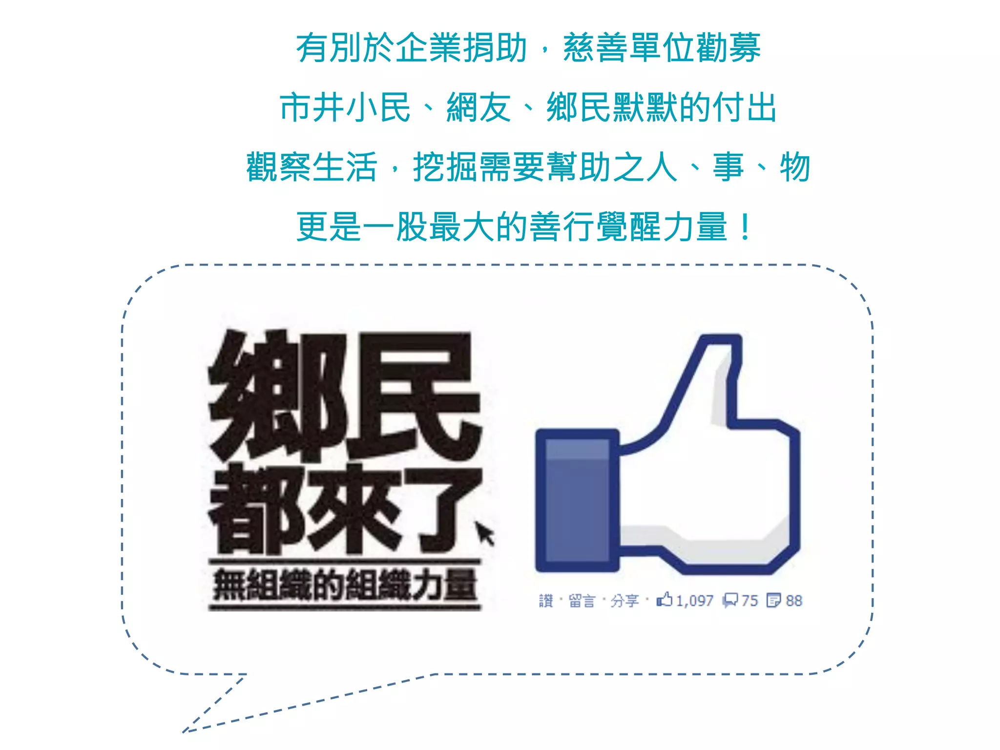 有別於企業捐助，慈善單位勸募 
市井小民、網友、鄉民默默的付出 
觀察生活，挖掘需要幫助之人、事、物 
更是一股最大的善行覺醒力量！ 
 