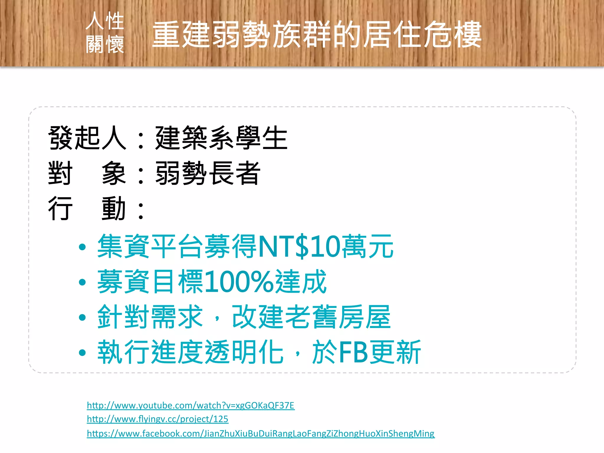 人性 
關懷 
重建弱勢族群的居住危樓 
發起人：建築系學生 
對 象：弱勢長者 
行 動： 
• 集資平台募得NT$10萬元 
• 募資目標100%達成 
• 針對需求，改建老舊房屋 
• 執行進度透明化，於FB更新 
hp://www.youtube.com/watch?v=xgGOKaQF37E 
hp://www.flyingv.cc/project/125 
hps://www.facebook.com/JianZhuXiuBuDuiRangLaoFangZiZhongHuoXinShengMing 
 