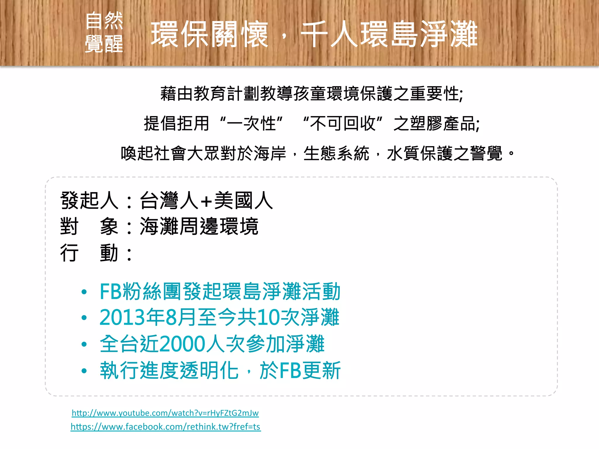 自然 
覺醒 
環保關懷，千人環島淨灘 
藉由教育計劃教導孩童環境保護之重要性; 
提倡拒用“一次性”“不可回收”之塑膠產品; 
喚起社會大眾對於海岸，生態系統，水質保護之警覺。 
發起人：台灣人+美國人 
對 象：海灘周邊環境 
行 動： 
• FB粉絲團發起環島淨灘活動 
• 2013年8月至今共10次淨灘 
• 全台近2000人次參加淨灘 
• 執行進度透明化，於FB更新 
hp://www.youtube.com/watch?v=rHyFZtG2mJw 
hps://www.facebook.com/rethink.tw?fref=ts 
 