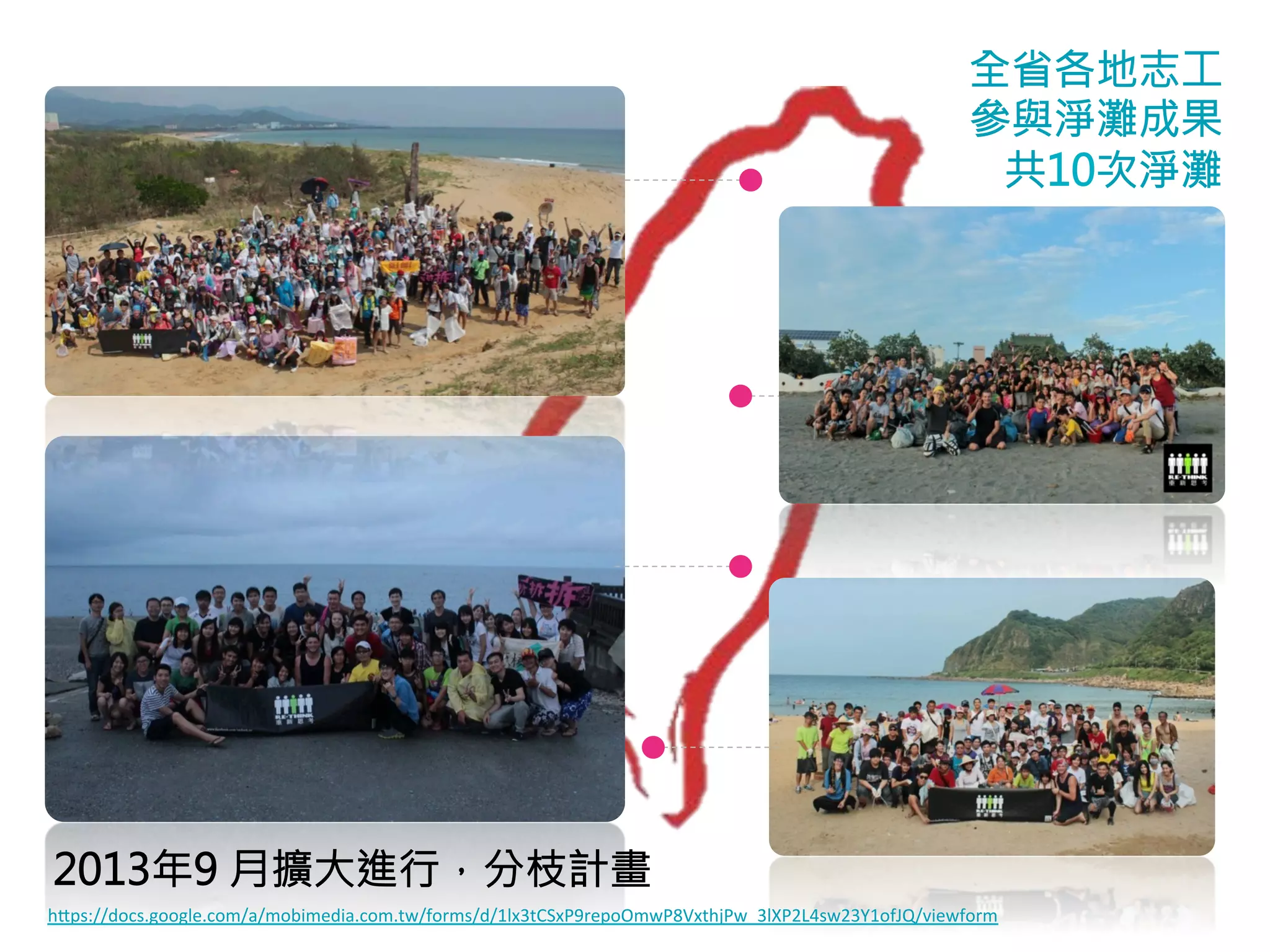 全省各地志工 
參與淨灘成果 
共10次淨灘 
2013年9 月擴大進行，分枝計畫 
hps://docs.google.com/a/mobimedia.com.tw/forms/d/1lx3tCSxP9repoOmwP8VxthjPw_3lXP2L4sw23Y1ofJQ/viewform 
 