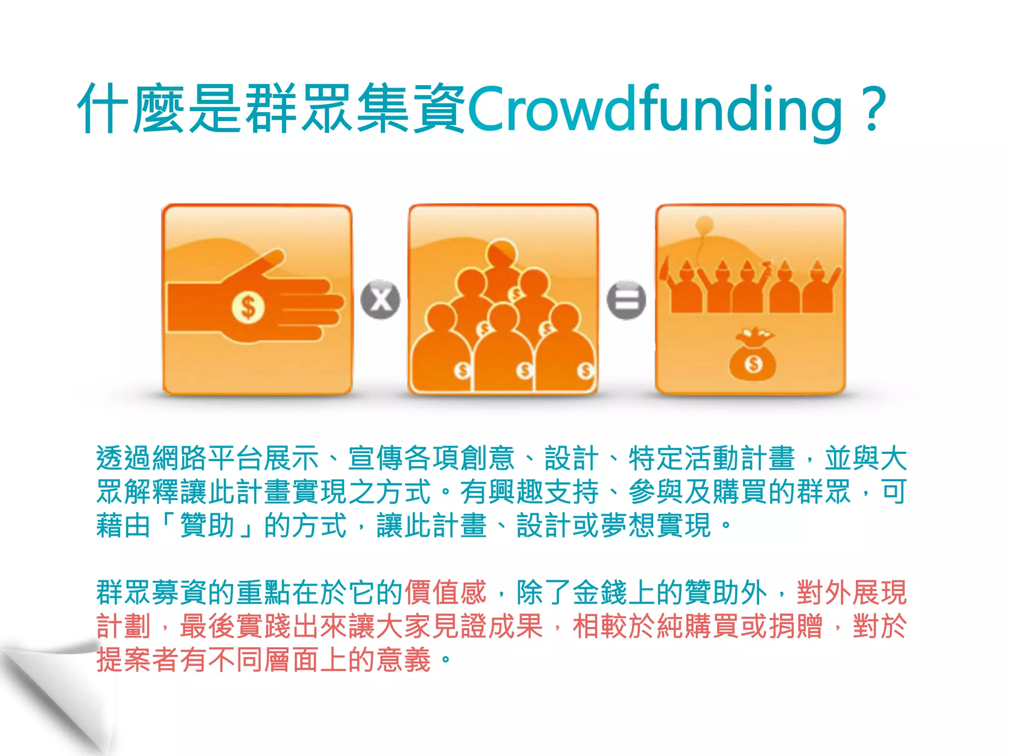 什麼是群眾集資Crowdfunding？ 
透過網路平台展示、宣傳各項創意、設計、特定活動計畫，並與大 
眾解釋讓此計畫實現之方式。有興趣支持、參與及購買的群眾，可 
藉由「贊助」的方式，讓此計畫、設計或夢想實現。 
群眾募資的重點在於它的價值感，除了金錢上的贊助外，對外展現 
計劃，最後實踐出來讓大家見證成果，相較於純購買或捐贈，對於 
提案者有不同層面上的意義。 
 