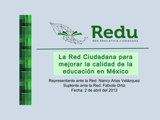 La Red Ciudadana para
mejorar la calidad de la
educación en México
Representante ante la Red: Nancy Arias Velázquez
Suplente ante la Red: Fabiola Ortiz
Fecha: 2 de abril del 2013
 