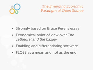 The Emerging Economic
                Paradigm of Open Source




• Strongly based on Bruce Perens essay
• Economical point of view over The
  cathedral and the bazaar
• Enabling and diﬀerentiating software
• FLOSS as a mean and not as the end
 