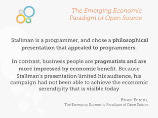 The Emerging Economic
                      Paradigm of Open Source


Stallman is a programmer, and chose a philosophical
    presentation that appealed to programmers.

In contrast, business people are pragmatists and are
   more impressed by economic beneﬁt. Because
  Stallman's presentation limited his audience, his
campaign had not been able to achieve the economic
          serendipity that is visible today

                                                  Bruce Perens,
                    The Emerging Economic Paradigm of Open Source
 