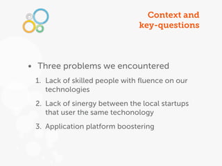 Context and
                               key-questions



• Three problems we encountered
 1. Lack of skilled people with ﬂuence on our
    technologies
 2. Lack of sinergy between the local startups
    that user the same techonology
 3. Application platform boostering
 