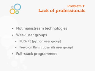 Problem 1:
                 Lack of professionals


• Not mainstream technologies
• Weak user groups
 • PUG-PE (python user group)
 • Frevo on Rails (ruby/rails user group)

• Full-stack programmers
 