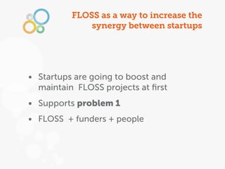 FLOSS as a way to increase the
              synergy between startups




• Startups are going to boost and
  maintain FLOSS projects at ﬁrst
• Supports problem 1
• FLOSS + funders + people
 