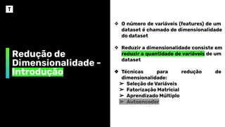 Redução de
Dimensionalidade -
Introdução
❖ O número de variáveis (features) de um
dataset é chamado de dimensionalidade
do dataset
❖ Reduzir a dimensionalidade consiste em
reduzir a quantidade de variáveis de um
dataset
❖ Técnicas para redução de
dimensionalidade:
➢ Seleção de Variáveis
➢ Fatorização Matricial
➢ Aprendizado Múltiplo
➢ Autoencoder
 