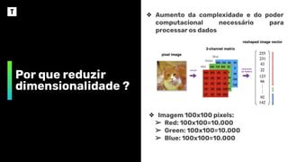 Por que reduzir
dimensionalidade ?
❖ Aumento da complexidade e do poder
computacional necessário para
processar os dados
❖ Imagem 100x100 pixels:
➢ Red: 100x100=10.000
➢ Green: 100x100=10.000
➢ Blue: 100x100=10.000
 