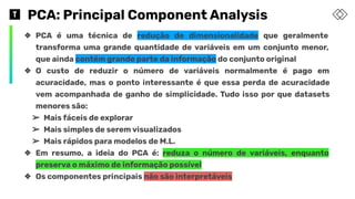 PCA: Principal Component Analysis
❖ PCA é uma técnica de redução de dimensionalidade que geralmente
transforma uma grande quantidade de variáveis em um conjunto menor,
que ainda contém grande parte da informação do conjunto original
❖ O custo de reduzir o número de variáveis normalmente é pago em
acuracidade, mas o ponto interessante é que essa perda de acuracidade
vem acompanhada de ganho de simplicidade. Tudo isso por que datasets
menores são:
➢ Mais fáceis de explorar
➢ Mais simples de serem visualizados
➢ Mais rápidos para modelos de M.L.
❖ Em resumo, a ideia do PCA é: reduza o número de variáveis, enquanto
preserva o máximo de informação possível
❖ Os componentes principais não são interpretáveis
 