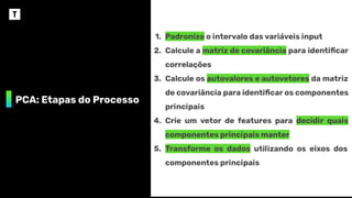 PCA: Etapas do Processo
1. Padronize o intervalo das variáveis input
2. Calcule a matriz de covariância para identiﬁcar
correlações
3. Calcule os autovalores e autovetores da matriz
de covariância para identiﬁcar os componentes
principais
4. Crie um vetor de features para decidir quais
componentes principais manter
5. Transforme os dados utilizando os eixos dos
componentes principais
 