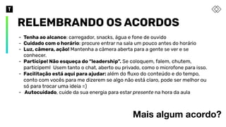 RELEMBRANDO OS ACORDOS
Mais algum acordo?
- Tenha ao alcance: carregador, snacks, água e fone de ouvido
- Cuidado com o horário: procure entrar na sala um pouco antes do horário
- Luz, câmera, ação! Mantenha a câmera aberta para a gente se ver e se
conhecer.
- Participe! Não esqueça do “leadership”. Se coloquem, falem, chutem,
participem! Usem tanto o chat, aberto ou privado, como o microfone para isso.
- Facilitação está aqui para ajudar: além do ﬂuxo do conteúdo e do tempo,
conto com vocês para me dizerem se algo não está claro, pode ser melhor ou
só para trocar uma ideia =)
- Autocuidado, cuide da sua energia para estar presente na hora da aula
 