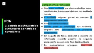 PCA
3. Calcule os autovalores e
autovetores da Matriz de
Covariância
Componentes Principais
❖ São novas variáveis que são construídas como
combinações lineares ou misturas das variáveis
iniciais
❖ X variáveis originais geram os mesmos X
componentes principais
❖ São não-correlacionadas
❖ Grande parte da informação das variáveis
originais está concentrada nos primeiros
componentes
❖ Em seguida ele tenta adicionar o máximo de
informação restante possível na segunda
componente e assim até o ﬁnal das X variáveis
❖ Os componentes principais não são
interpretáveis
 