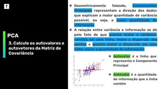 PCA
3. Calcule os autovalores e
autovetores da Matriz de
Covariância
❖ Geometricamente falando, Componentes
Principais representam a direção dos dados
que explicam a maior quantidade de variância
possível, ou seja, a maior quantidade de
informação
❖ A relação entre variância e informação se dá
pelo fato de que quanto maior a variância
contida em uma linha, maior a dispersão dos
pontos e quanto maior a dispersão em uma
linha, maior a quantidade de informação
❖ Autovetor é a linha que
representa o Componente
Principal
❖ Autovalor é a quantidade
de informação que a linha
contém
 