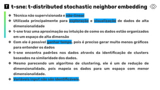 t-sne: t-distributed stochastic neighbor embedding
❖ Técnica não supervisionada e não-linear
❖ Utilizada principalmente para exploração e visualização de dados de alta
dimensionalidade
❖ t-sne traz uma aproximação ou intuição de como os dados estão organizados
em um espaço de alta dimensão
❖ Com ele é possível ganhar tempo, pois é preciso gerar muito menos gráﬁcos
para entender os dados
❖ t-sne encontra padrões nos dados através da identiﬁcação de clusters
baseados na similaridade dos dados.
❖ Mesmo parecendo um algoritmo de clustering, ele é um de redução de
dimensionalidade, pois mapeia os dados para um espaço com menor
dimensionalidade.
❖ Variáveis input não são identiﬁcáveis.
 