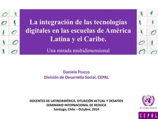La integración de las tecnologías 
digitales en las escuelas de América 
Latina y el Caribe. 
Una mirada multidimensional 
Daniela Trucco 
División de Desarrollo Social, CEPAL 
DOCENTES DE LATINOAMÉRICA. SITUACIÓN ACTUAL Y DESAFÍOS 
SEMINARIO INTERNACIONAL DE REDUCA 
Santiago, Chile – Octubre, 2014 
 