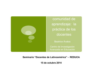 La escuela como 
comunidad de 
aprendizaje: la 
práctica de los 
docentes 
Beatrice Ávalos 
Centro de Investigación 
Avanzada en Educación 
Seminario “Docentes de Latinoamérica” - REDUCA 
15 de octubre 2014 
 