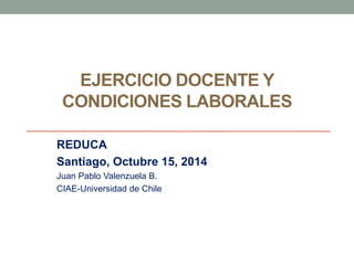 EJERCICIO DOCENTE Y 
CONDICIONES LABORALES 
REDUCA 
Santiago, Octubre 15, 2014 
Juan Pablo Valenzuela B. 
CIAE-Universidad de Chile 
 
