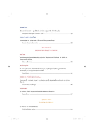 energia
                Desenvolvimento e qualidade de vida: o papel da eletrificação
                   Fernando Henrique Schuff ner Neto ............................................................................... 113

                telecomunicações
                Comunicação, integração e desenvolvimento regional
                   Renato Navarro Guerreiro ..............................................................................................129

                                                                       segunda parte

                                                      desenvolvimento humano

                saúde
                Promoção da equidade e desigualdades regionais: as políticas de saúde do
                Governo de Minas
                   Marcus Pestana ................................................................................................................. 145

                educação
                A educação como elemento da redução das desigualdades e garantia de
                manutenção da dignidade do cidadão
                   João Filocre ........................................................................................................................ 161

                rede de proteção social
                As redes de proteção social e a redução das desigualdades regionais em Minas
                Gerais
                   Juliano Fisicaro Borges .................................................................................................... 185

                cultura
                A cultura como vetor de desenvolvimento econômico
                   Paulo Brant ........................................................................................................................197


                                                                       terceira parte

                                                                 capital natural

                O desafio do meio ambiente
                   José Carlos Carvalho ........................................................................................................203




IDENE.indb 10                                                                                                                                                  24/2/2009 10:30:50
 