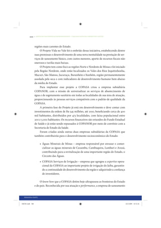 100     • REDUÇÃO DAS DESIGUALDADES REGIONAIS – UMA DAS FACES DO CHOQUE DE GESTÃO




                 regiões mais carentes do Estado.
                      O Projeto Vida no Vale foi o embrião dessa iniciativa, estabelecendo dentre
                 suas premissas o desenvolvimento de uma nova mentalidade na prestação de ser-
                 viços de saneamento básico, com custos menores, aporte de recursos fiscais não
                 onerosos e tarifas mais baixas.
                      O Projeto tem como foco as regiões Norte e Nordeste de Minas e foi iniciado
                 pela Região Nordeste, onde estão localizados os Vales dos Rios Jequitinhonha,
                 Mucuri, São Mateus, Jucuruçu, Buranhém e Itanhém, região permanentemente
                 assolada pela seca e com indicadores de desenvolvimento humano bem abaixo
                 da média do Estado.
                      Para implantar esse projeto a COPASA criou a empresa subsidiária
                 COPANOR, com a missão de universalizar os serviços de abastecimento de
                 água e de esgotamento sanitário em todas as localidades de sua área de atuação,
                 proporcionando às pessoas serviços compatíveis com o padrão de qualidade da
                 COPASA.
                      A primeira fase do Projeto já está em desenvolvimento e deve contar com
                 investimentos da ordem de R$ 545 milhões, até 2010, beneficiando cerca de 400
                 mil habitantes, distribuídos por 473 localidades, com faixa populacional entre
                 200 e 5.000 habitantes. Os recursos financeiros são oriundos do Fundo Estadual
                 de Saúde e já estão sendo repassados à COPANOR por meio de convênio com a
                 Secretaria de Estado da Saúde.
                      Foram criadas ainda outras duas empresas subsidiárias da COPASA que
                 também contribuirão para o desenvolvimento socioeconômico do Estado:

                      • Águas Minerais de Minas – empresa responsável por envasar e comer-
                        cializar as águas minerais de Caxambu, Cambuquira, Lambari e Araxá,
                        contribuindo para a revitalização de uma importante região do Estado, o
                        Circuito das Águas.
                      • COPASA Serviços de Irrigação – empresa que agregou a expertise opera-
                        cional da COPASA ao importante projeto de irrigação do Jaíba, garantin-
                        do a continuidade do desenvolvimento da região e adquirindo a confiança
                        de investidores.

                      O know how que a COPASA detém hoje ultrapassou as fronteiras do Estado
                 e do país. Reconhecida por sua atuação e performance, a empresa de saneamento



  PRIMEIRA PARTE


IDENE.indb 100                                                                                      24/2/2009 10:32:26
 