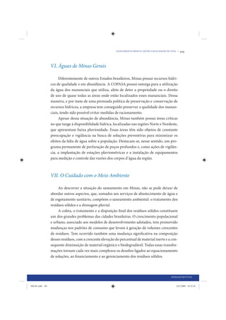 SANEAMENTO BÁSICO: SAÚDE E QUALIDADE DE VIDA •   105



                 VI. Águas de Minas Gerais

                      Diferentemente de outros Estados brasileiros, Minas possui recursos hídri-
                 cos de qualidade e em abundância. A COPASA possui outorga para a utilização
                 da água dos mananciais que utiliza, além de deter a propriedade ou o direito
                 de uso de quase todas as áreas onde estão localizados esses mananciais. Dessa
                 maneira, e por meio de uma premiada política de preservação e conservação de
                 recursos hídricos, a empresa tem conseguido preservar a qualidade dos manan-
                 ciais, tendo sido possível evitar medidas de racionamento.
                      Apesar dessa situação de abundância, Minas também possui áreas críticas
                 no que tange à disponibilidade hídrica, localizadas nas regiões Norte e Nordeste,
                 que apresentam baixa pluviosidade. Essas áreas têm sido objetos de constante
                 preocupação e vigilância na busca de soluções preventivas para minimizar os
                 efeitos da falta de água sobre a população. Destacam-se, nesse sentido, um pro-
                 grama permanente de perfuração de poços profundos e, como ações de vigilân-
                 cia, a implantação de estações pluviométricas e a instalação de equipamentos
                 para medição e controle das vazões dos corpos d’água da região.



                 VII. O Cuidado com o Meio Ambiente

                      Ao descrever a situação do saneamento em Minas, não se pode deixar de
                 abordar outros aspectos, que, somados aos serviços de abastecimento de água e
                 de esgotamento sanitário, compõem o saneamento ambiental: o tratamento dos
                 resíduos sólidos e a drenagem pluvial.
                      A coleta, o tratamento e a disposição final dos resíduos sólidos constituem
                 um dos grandes problemas das cidades brasileiras. O crescimento populacional
                 e urbano, associado aos modelos de desenvolvimento adotados, tem promovido
                 mudanças nos padrões de consumo que levam à geração de volumes crescentes
                 de resíduos. Tem ocorrido também uma mudança significativa na composição
                 desses resíduos, com a crescente elevação do percentual de material inerte e a con-
                 sequente diminuição de material orgânico e biodegradável. Todas essas transfor-
                 mações tornam cada vez mais complexos os desafios ligados ao equacionamento
                 de soluções, ao financiamento e ao gerenciamento dos resíduos sólidos.




                                                                                                   INFRAESTRUTURA


IDENE.indb 105                                                                                         24/2/2009 10:32:42
 