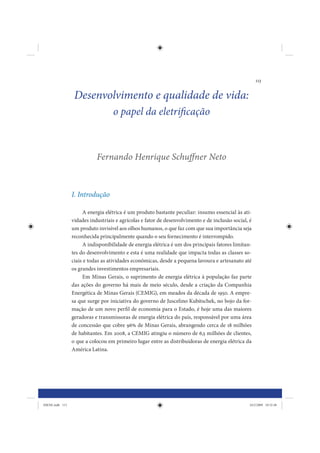 113


                  Desenvolvimento e qualidade de vida:
                                   o papel da eletrificação



                            Fernando Henrique Schuffner Neto



                 I. Introdução

                      A energia elétrica é um produto bastante peculiar: insumo essencial às ati-
                 vidades industriais e agrícolas e fator de desenvolvimento e de inclusão social, é
                 um produto invisível aos olhos humanos, o que faz com que sua importância seja
                 reconhecida principalmente quando o seu fornecimento é interrompido.
                      A indisponibilidade de energia elétrica é um dos principais fatores limitan-
                 tes do desenvolvimento e esta é uma realidade que impacta todas as classes so-
                 ciais e todas as atividades econômicas, desde a pequena lavoura e artesanato até
                 os grandes investimentos empresariais.
                      Em Minas Gerais, o suprimento de energia elétrica à população faz parte
                 das ações do governo há mais de meio século, desde a criação da Companhia
                 Energética de Minas Gerais (CEMIG), em meados da década de 1950. A empre-
                 sa que surge por iniciativa do governo de Juscelino Kubitschek, no bojo da for-
                 mação de um novo perfil de economia para o Estado, é hoje uma das maiores
                 geradoras e transmissoras de energia elétrica do país, responsável por uma área
                 de concessão que cobre 96% de Minas Gerais, abrangendo cerca de 18 milhões
                 de habitantes. Em 2008, a CEMIG atingiu o número de 6,5 milhões de clientes,
                 o que a colocou em primeiro lugar entre as distribuidoras de energia elétrica da
                 América Latina.




IDENE.indb 113                                                                                    24/2/2009 10:32:48
 