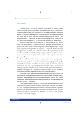 114     • REDUÇÃO DAS DESIGUALDADES REGIONAIS – UMA DAS FACES DO CHOQUE DE GESTÃO




                 II. Contexto

                       No início de 2003, mais de um milhão de pessoas ainda viviam sem energia
                 elétrica em Minas Gerais, tanto na área urbana quanto na rural. O Estado ocupa-
                 va o quarto lugar no país em exclusão elétrica, atrás apenas da Bahia, Maranhão
                 e Pará. As famílias sem acesso à eletricidade se concentravam majoritariamente
                 nos municípios de menor IDH, das quais 90% possuíam renda inferior a três
                 salários-mínimos e 80% viviam no meio rural. Computavam-se, ainda, mais de
                 mil escolas sem energia elétrica, localizadas principalmente em regiões rurais.
                       A região Noroeste do Estado, localizada na fronteira agrícola do Cerrado,
                 tinha um imenso potencial agropecuário a ser explorado, principalmente na
                 produção de grãos, resultando em uma grande demanda reprimida por energia
                 elétrica, principalmente para fins de irrigação. A carência de eletrificação rural
                 na região levava os empresários a utilizarem sistemas de irrigação a base de óleo
                 diesel, aumentando os custos de produção. Alguns empresários adiavam investi-
                 mentos ou transferiam seus empreendimentos para outras regiões ou até mesmo
                 para outros Estados.
                       O novo ciclo de crescimento da economia mineira, que se inicia já a partir
                 de 2003, trouxe consigo novos problemas relacionados ao suprimento de energia
                 elétrica, principalmente nas regiões que haviam ficado afastadas dos ciclos de
                 crescimento anteriores e que começaram a ser inseridas no novo movimento de
                 desenvolvimento econômico e social. O aumento da demanda apontava a neces-
                 sidade de reforço das redes e subestações de energia, a fim de garantir energia em
                 quantidade e qualidade adequadas ao desenvolvimento das regiões.
                       Ao mesmo tempo, pesquisas de satisfação realizadas pela CEMIG entre seus
                 consumidores apontavam para o crescimento da demanda da população por in-
                 formações relacionadas ao uso mais adequado da energia elétrica, com vistas a
                 garantir que todos pudessem usufruir dos benefícios dessa energia, mediante um
                 uso mais racional e econômico.
                       Outra questão a ser enfrentada era a falta de funcionamento pleno dos poços
                 artesianos construídos no norte do Estado, devido à falta de energia para bombe-
                 ar a água. Esses poços haviam sido resultados de um esforço conjunto do governo
                 estadual e da União, em atendimento às reivindicações dos moradores das áreas
                 rurais, para suprir as necessidades das moradias e das criações e para irrigação
                 durante os períodos de estiagem.


  PRIMEIRA PARTE


IDENE.indb 114                                                                                        24/2/2009 10:32:48
 