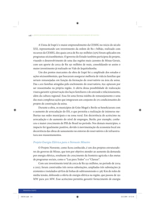 116     • REDUÇÃO DAS DESIGUALDADES REGIONAIS – UMA DAS FACES DO CHOQUE DE GESTÃO




                      A Usina de Irapé é o maior empreendimento da CEMIG no início do século
                 XXI, representando um investimento da ordem de R$ 1 bilhão, realizado com
                 recursos da CEMIG, dos quais cerca de R$ 250 milhões (25%) foram aplicados em
                 programas sócioambientais. O governo do Estado também participou do projeto,
                 visando o desenvolvimento de uma das regiões mais carentes de Minas Gerais,
                 com um aporte de cerca de R$ 150 milhões de reais, consolidando-se assim o
                 maior investimento já realizado no Vale do Jequitinhonha.
                      Um dos pontos marcantes da obra de Irapé foi a amplitude dos estudos e
                 ações sócioambientais, que buscaram assegurar melhoria de vida às famílias que
                 seriam remanejadas em função da formação do reservatório na área da usina.
                 Das 1.100 famílias atingidas pelo enchimento do reservatório, 650 optaram por
                 ser reassentadas na própria região. A oferta dessa possibilidade de realocação
                 visava garantir a preservação dos laços familiares e de amizade e relacionamento,
                 além da cultura regional. Essa foi uma forma inédita de remanejamento e uma
                 das mais complexas ações que integraram um conjunto de 170 condicionantes do
                 projeto de construção da usina.
                      Durante a obra, os municípios de Grão Mogol e Berilo se beneficiaram com
                 o aumento de arrecadação do ISS, o que permitiu a realização de inúmeras me-
                 lhorias nas sedes municipais e na zona rural. Em decorrência do acréscimo na
                 arrecadação e do aumento do nível de empregos, Berilo, por exemplo, conhe-
                 ceu o maior crescimento de PIB do Brasil no período. Nos demais municípios, o
                 impacto foi igualmente positivo, devido à movimentação da economia local em
                 decorrência das obras de saneamento no entorno do reservatório e de infraestru-
                 tura nos reassentamentos.

                 Projeto Energia Elétrica para o Noroeste Mineiro
                      O Projeto Noroeste, como ficou conhecido, é um dos projetos estruturado-
                 res do governo de Minas, que tem por objetivo atender ao aumento da demanda
                 por energia elétrica, resultante do crescimento da fronteira agrícola e das metas
                 de programas sociais, como o “Luz para Todos” e o “Clarear”.
                      Com um investimento total de cerca de R$ 150 milhões, no período de 2004
                 a 2007, foram construídas três novas subestações, ampliadas três subestações já
                 existentes e instalados 158 Km de linhas de subtransmissão e 1.367 Km de redes de
                 média tensão, dobrando a oferta de energia elétrica na região, que passou de 150
                 MW para 300 MW. Esse acréscimo permitiu garantir fornecimento de energia



  PRIMEIRA PARTE


IDENE.indb 116                                                                                       24/2/2009 10:32:48
 