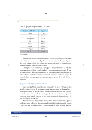 118     • REDUÇÃO DAS DESIGUALDADES REGIONAIS – UMA DAS FACES DO CHOQUE DE GESTÃO




                 Total de ligações Luz para Todos – 1a Etapa

                        Regional da CEMIG               Ligações
                                 Centro                   8.702
                                  Leste                  53.827
                              Mantiqueira                17.153
                                   Sul                   24.525
                                  Norte                  56.242
                                  Oeste                  16.801
                               Triângulo                 14.942
                              TOTAL                      192.192

                 Fonte: CEMIG


                      Para a realização desse empreendimento, a rede de distribuição da CEMIG
                 foi ampliada em cerca de 50 mil quilômetros de redes e mais de 365 mil postes.
                 Nos locais onde a rede de distribuição não se mostrou viável, foi instalado o sis-
                 tema fotovoltaico, que utiliza energia solar.
                      O Luz para Todos contribuiu, assim, para o desenvolvimento da indústria
                 mineira de postes, cabos, transformadores e outros equipamentos, além de ma-
                 teriais e serviços. Mais de 200 empresas de Minas Gerais e também de outros
                 Estados foram envolvidas no fornecimento. Os empregos criados em função da
                 execução da primeira etapa do programa chegaram a mais de 10 mil, diretos e
                 indiretos.

                 Programa de Eletrificação Luz no Saber
                      O governo de Minas Gerais lançou, em outubro de 2003, o Programa Luz
                 no Saber, com o objetivo de levar a energia elétrica a 100% das escolas estaduais e
                 municipais carentes de eletrificação. A meta foi cumprida em 2005 com o atendi-
                 mento de 1.350 escolas estaduais e municipais localizadas em todas as regiões do
                 Estado e, em sua grande maioria, na área rural dos Vales do Jequitinhonha e do
                 Mucuri e no Norte de Minas.
                      A eletrificação foi realizada por meio da rede elétrica convencional, para o
                 que foram construídos 1.112 Km de rede de distribuição, implantados 8.273 postes
                 e instalados 909 transformadores, a um custo total de R$ 21 milhões. As esco-



  PRIMEIRA PARTE


IDENE.indb 118                                                                                         24/2/2009 10:32:49
 