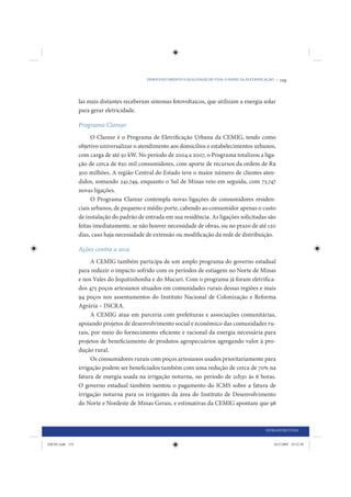 DESENVOLVIMENTO E QUALIDADE DE VIDA: O PAPEL DA ELETRIFICAÇÃO •   119


                 las mais distantes receberam sistemas fotovoltaicos, que utilizam a energia solar
                 para gerar eletricidade.

                 Programa Clarear
                       O Clarear é o Programa de Eletrificação Urbana da CEMIG, tendo como
                 objetivo universalizar o atendimento aos domicílios e estabelecimentos urbanos,
                 com carga de até 50 kW. No período de 2004 a 2007, o Programa totalizou a liga-
                 ção de cerca de 650 mil consumidores, com aporte de recursos da ordem de R$
                 300 milhões. A região Central do Estado teve o maior número de clientes aten-
                 didos, somando 241.749, enquanto o Sul de Minas veio em seguida, com 73.747
                 novas ligações.
                       O Programa Clarear contempla novas ligações de consumidores residen-
                 ciais urbanos, de pequeno e médio porte, cabendo ao consumidor apenas o custo
                 de instalação do padrão de entrada em sua residência. As ligações solicitadas são
                 feitas imediatamente, se não houver necessidade de obras, ou no prazo de até 120
                 dias, caso haja necessidade de extensão ou modificação da rede de distribuição.

                 Ações contra a seca
                       A CEMIG também participa de um amplo programa do governo estadual
                 para reduzir o impacto sofrido com os períodos de estiagem no Norte de Minas
                 e nos Vales do Jequitinhonha e do Mucuri. Com o programa já foram eletrifica-
                 dos 475 poços artesianos situados em comunidades rurais dessas regiões e mais
                 94 poços nos assentamentos do Instituto Nacional de Colonização e Reforma
                 Agrária – INCRA.
                       A CEMIG atua em parceria com prefeituras e associações comunitárias,
                 apoiando projetos de desenvolvimento social e econômico das comunidades ru-
                 rais, por meio do fornecimento eficiente e racional da energia necessária para
                 projetos de beneficiamento de produtos agropecuários agregando valor à pro-
                 dução rural.
                       Os consumidores rurais com poços artesianos usados prioritariamente para
                 irrigação podem ser beneficiados também com uma redução de cerca de 70% na
                 fatura de energia usada na irrigação noturna, no período de 21h30 às 6 horas.
                 O governo estadual também isentou o pagamento do ICMS sobre a fatura de
                 irrigação noturna para os irrigantes da área do Instituto de Desenvolvimento
                 do Norte e Nordeste de Minas Gerais, e estimativas da CEMIG apontam que 98



                                                                                                      INFRAESTRUTURA


IDENE.indb 119                                                                                            24/2/2009 10:32:49
 