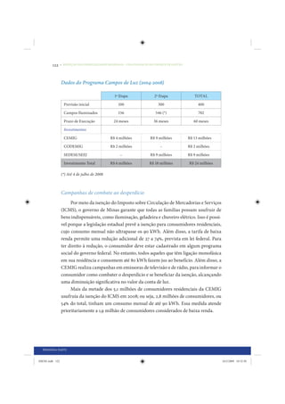 122     • REDUÇÃO DAS DESIGUALDADES REGIONAIS – UMA DAS FACES DO CHOQUE DE GESTÃO




                 Dados do Programa Campos de Luz (2004-2008)

                                                 1ª Etapa                2ª Etapa               TOTAL

                   Previsão inicial                100                     300                    400

                   Campos Iluminados               156                   546 (*)                  702

                   Prazo de Execução            24 meses                36 meses                60 meses

                   Investimentos

                   CEMIG                      R$ 4 milhões            R$ 9 milhões           R$ 13 milhões

                   CODEMIG                    R$ 2 milhões                  –                R$ 2 milhões

                   SEDESE/SEEJ                      –                 R$ 9 milhões           R$ 9 milhões

                   Investimento Total         R$ 6 milhões            R$ 18 milhões          R$ 24 milhões

                 (*) Até 4 de julho de 2008



                 Campanhas de combate ao desperdício
                      Por meio da isenção do Imposto sobre Circulação de Mercadorias e Serviços
                 (ICMS), o governo de Minas garante que todas as famílias possam usufruir de
                 bens indispensáveis, como iluminação, geladeira e chuveiro elétrico. Isso é possí-
                 vel porque a legislação estadual prevê a isenção para consumidores residenciais,
                 cujo consumo mensal não ultrapasse os 90 kWh. Além disso, a tarifa de baixa
                 renda permite uma redução adicional de 27 a 74%, prevista em lei federal. Para
                 ter direito à redução, o consumidor deve estar cadastrado em algum programa
                 social do governo federal. No entanto, todos aqueles que têm ligação monofásica
                 em sua residência e consomem até 80 kWh fazem jus ao benefício. Além disso, a
                 CEMIG realiza campanhas em emissoras de televisão e de rádio, para informar o
                 consumidor como combater o desperdício e se beneficiar da isenção, alcançando
                 uma diminuição significativa no valor da conta de luz.
                      Mais da metade dos 5,1 milhões de consumidores residenciais da CEMIG
                 usufruía da isenção do ICMS em 2008; ou seja, 2,8 milhões de consumidores, ou
                 54% do total, tinham um consumo mensal de até 90 kWh. Essa medida atende
                 prioritariamente a 1,9 milhão de consumidores considerados de baixa renda.




  PRIMEIRA PARTE


IDENE.indb 122                                                                                               24/2/2009 10:32:50
 