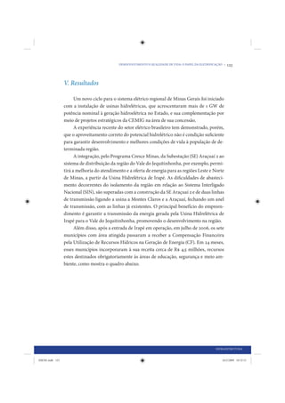 DESENVOLVIMENTO E QUALIDADE DE VIDA: O PAPEL DA ELETRIFICAÇÃO •   123



                 V. Resultados

                       Um novo ciclo para o sistema elétrico regional de Minas Gerais foi iniciado
                 com a instalação de usinas hidrelétricas, que acrescentaram mais de 1 GW de
                 potência nominal à geração hidroelétrica no Estado, e sua complementação por
                 meio de projetos estratégicos da CEMIG na área de sua concessão.
                       A experiência recente do setor elétrico brasileiro tem demonstrado, porém,
                 que o aproveitamento correto do potencial hidrelétrico não é condição suficiente
                 para garantir desenvolvimento e melhores condições de vida à população de de-
                 terminada região.
                       A integração, pelo Programa Cresce Minas, da Subestação (SE) Araçuaí 2 ao
                 sistema de distribuição da região do Vale do Jequitinhonha, por exemplo, permi-
                 tirá a melhoria do atendimento e a oferta de energia para as regiões Leste e Norte
                 de Minas, a partir da Usina Hidrelétrica de Irapé. As dificuldades de abasteci-
                 mento decorrentes do isolamento da região em relação ao Sistema Interligado
                 Nacional (SIN), são superadas com a construção da SE Araçuaí 2 e de duas linhas
                 de transmissão ligando a usina a Montes Claros e a Araçuaí, fechando um anel
                 de transmissão, com as linhas já existentes. O principal benefício do empreen-
                 dimento é garantir a transmissão da energia gerada pela Usina Hidrelétrica de
                 Irapé para o Vale do Jequitinhonha, promovendo o desenvolvimento na região.
                       Além disso, após a entrada de Irapé em operação, em julho de 2006, os sete
                 municípios com área atingida passaram a receber a Compensação Financeira
                 pela Utilização de Recursos Hídricos na Geração de Energia (CF). Em 24 meses,
                 esses municípios incorporaram à sua receita cerca de R$ 4,5 milhões, recursos
                 estes destinados obrigatoriamente às áreas de educação, segurança e meio am-
                 biente, como mostra o quadro abaixo.




                                                                                                      INFRAESTRUTURA


IDENE.indb 123                                                                                            24/2/2009 10:32:51
 