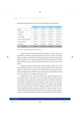 124     • REDUÇÃO DAS DESIGUALDADES REGIONAIS – UMA DAS FACES DO CHOQUE DE GESTÃO




                 Municípios atingidos pelo reservatório da UHE Irapé (2006-jun/2008)

                                                     2006              2007           2008        TOTAL
                   Berilo                          15.070,79       156.799,24       51.098,13     222.968,16

                   Botumirim                       64.612,20       672.237,27      219.070,37     955.919,84

                   Cristália                       82.838,74       861.869,64      280.868,24    1.225.576,62

                   Grão Mogol                      44.200,89       459.874,28      149.864,98     653.940,15

                   José Gonçalves de Minas         49.763,93       517.753,19      168.726,71     736.243,83

                   Leme do Prado                   15.637,20       162.692,36       53.018,60     231.348,16

                   Turmalina                       28.907,59       300.759,88       98.012,39     427.679,86

                               TOTAL              301.031,34      3.131.985,86    1.020.659,42   4.453.676,62

                 Fonte: Aneel – Agência Nacional de Energia Elétrica


                       Na região Noroeste foram diretamente beneficiadas a extração mineral e a
                 agroindústria, atividades responsáveis pela maior parte do consumo de energia
                 elétrica da região. A exploração da atividade agrícola, principalmente a produção
                 de grãos, pôde, assim, ser intensificada pelo uso de sistemas modernos de irriga-
                 ção que utilizam recursos hídricos proporcionados pelas veredas e pelos rios da
                 região.
                       O Programa Clarear de eletrificação urbana atingiu o índice de 100% de
                 universalização de ligações elétricas dos consumidores residenciais urbanos, de
                 pequeno e médio porte, com carga de até 50 kW. Cumprindo as metas de univer-
                 salização estipuladas pela ANEEL, toda a infraestrutura de atendimento urbano
                 dos 774 municípios foi terminada até o final de 2006.
                       O Programa Luz para Todos, após quatro anos, demonstra que está cum-
                 prindo efetivamente o seu papel. O acesso à energia elétrica viabilizou para as
                 comunidades novas opções para o desenvolvimento de atividades econômicas,
                 facilita ainda a integração com outros programas sociais, como serviços de saú-
                 de, educação, abastecimento de água e saneamento. As regiões rurais atendidas
                 e que antes apresentavam crescimento vegetativo negativo estão hoje desenvol-
                 vendo a agricultura familiar, pequenas atividades e comércios locais. As novas
                 condições de vida propiciadas pela eletrificação têm ainda outro impacto que é o
                 retorno de moradores que haviam deixado o campo por falta de oportunidades.



  PRIMEIRA PARTE


IDENE.indb 124                                                                                                  24/2/2009 10:32:51
 