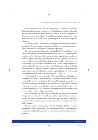 DESENVOLVIMENTO E QUALIDADE DE VIDA: O PAPEL DA ELETRIFICAÇÃO •   125


                       O Luz no Saber, por sua vez, tem proporcionado a melhoria do conforto e
                 da qualidade do ensino nas escolas, com a possibilidade do uso da tele-educação,
                 por meio de televisores e de antena parabólica nas salas de aula, e da implantação
                 de cursos noturnos para redução do analfabetismo adulto. Combate-se, assim,
                 a evasão escolar, e os alunos e seus familiares podem ter acesso a programas
                 educativos.
                       As medidas contra a seca implantadas na região Norte no período de estia-
                 gem de 2008 deverão começar a apresentar resultados nos anos seguintes, depen-
                 dendo das condições meteorológicas que forem registradas.
                       No primeiro ano de realização do Programa Peixe Vivo, de julho de 2007 a
                 julho de 2008, foram produzidas 34,7 toneladas, ou cerca de 1,5 milhão de alevi-
                 nos, de 15 espécies de peixes, soltas em 97 municípios. A parceria com produtores
                 garantiu, apenas junto à Estação Ambiental de Itutinga, a produção de 660 mil
                 peixes na safra 2007-2008. Espécimes da piracanjuba também voltaram a ser en-
                 contrados no Rio Grande após intensa soltura de alevinos, auxiliada por avan-
                 çada tecnologia de preservação de sêmen, em trabalhos de reprodução induzida.
                 No São Francisco, a matrinxã, considerada extinta na década de 1980, voltou a ser
                 capturada no reservatório da usina, com a produção da Estação de Piscicultura e
                 Hidrobiologia de Três Marias, em convênio com a CODEVASF.
                       A iluminação dos campos de futebol pelo programa Campos de Luz permi-
                 tiu a prática de esportes à noite, reduzindo a violência e criminalidade nas áreas
                 próximas. De acordo com o Instituto de Pesquisa Olhar, 92% dos moradores en-
                 trevistados aprovaram a iluminação do campo em sua comunidade. O mesmo
                 percentual de moradores concordou que o esporte contribui na prevenção ao uso
                 de drogas e violência, e 72% da população são de opinião que a iluminação dos
                 campos ajudou a tornar a região mais segura.
                       Os investimentos em infraestrutura de energia que vêm sendo realizados
                 pelo governo do Estado têm permitido uma redução significativa do número de
                 pessoas sem acesso à energia elétrica, contribuindo para que Minas Gerais apre-
                 sente, no início do século XXI, um crescimento social e econômico superior à
                 média nacional.
                       Pesquisa realizada pela Agência Nacional de Energia Elétrica, em 2007,
                 mostra uma CEMIG reconhecida pelos consumidores como a melhor empresa
                 energética da região Sudeste, entre as concessionárias com mais de 400 mil con-
                 sumidores.



                                                                                                      INFRAESTRUTURA


IDENE.indb 125                                                                                            24/2/2009 10:32:51
 