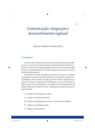 129


                         Comunicação, integração e
                          desenvolvimento regional


                                   Renato Navarro Guerreiro



                 I. Introdução

                       Um dos maiores desafios atuais do Brasil na formulação de políticas públi-
                 cas, se não o maior, é a busca da diminuição do desnível de desenvolvimento eco-
                 nômico e social entre camadas da população, bem como entre distintas regiões
                 do país e dos estados federados. Essa situação está presente, como uma amostra,
                 no Estado de Minas Gerais.
                       Esse desafio está sendo enfrentado por muitos outros países e as soluções
                 transcendem as fronteiras, em especial, devido a uma economia crescentemen-
                 te globalizada. Nesse contexto, os países, por meio da ONU, explicitaram seu
                 anseio de redução do desnível de desenvolvimento social, na Declaração do
                 Milênio, onde foram estabelecidos os oito Objetivos de Desenvolvimento do
                 Milênio (Millenium Development Goals – MDGs) para o período de 1995-2015, a
                 seguir elencados:

                     I – Erradicar a extrema pobreza e a fome.

                     II – Atingir o ensino básico universal.

                     III – Promover a igualdade entre os sexos e a autonomia das mulheres.

                     IV – Reduzir a mortalidade infantil.

                     V – Melhorar a saúde materna.




IDENE.indb 129                                                                                  24/2/2009 10:32:52
 
