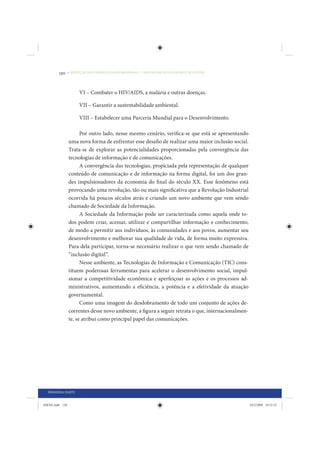 130     • REDUÇÃO DAS DESIGUALDADES REGIONAIS – UMA DAS FACES DO CHOQUE DE GESTÃO




                       VI – Combater o HIV/AIDS, a malária e outras doenças.

                       VII – Garantir a sustentabilidade ambiental.

                       VIII – Estabelecer uma Parceria Mundial para o Desenvolvimento.

                       Por outro lado, nesse mesmo cenário, verifica-se que está se apresentando
                 uma nova forma de enfrentar esse desafio de realizar uma maior inclusão social.
                 Trata-se de explorar as potencialidades proporcionadas pela convergência das
                 tecnologias de informação e de comunicações.
                       A convergência das tecnologias, propiciada pela representação de qualquer
                 conteúdo de comunicação e de informação na forma digital, foi um dos gran-
                 des impulsionadores da economia do final do século XX. Esse fenômeno está
                 provocando uma revolução, tão ou mais significativa que a Revolução Industrial
                 ocorrida há poucos séculos atrás e criando um novo ambiente que vem sendo
                 chamado de Sociedade da Informação.
                       A Sociedade da Informação pode ser caracterizada como aquela onde to-
                 dos podem criar, acessar, utilizar e compartilhar informação e conhecimento,
                 de modo a permitir aos indivíduos, às comunidades e aos povos, aumentar seu
                 desenvolvimento e melhorar sua qualidade de vida, de forma muito expressiva.
                 Para dela participar, torna-se necessário realizar o que vem sendo chamado de
                 “inclusão digital”.
                       Nesse ambiente, as Tecnologias de Informação e Comunicação (TIC) cons-
                 tituem poderosas ferramentas para acelerar o desenvolvimento social, impul-
                 sionar a competitividade econômica e aperfeiçoar as ações e os processos ad-
                 ministrativos, aumentando a eficiência, a potência e a efetividade da atuação
                 governamental.
                       Como uma imagem do desdobramento de todo um conjunto de ações de-
                 correntes desse novo ambiente, a figura a seguir retrata o que, internacionalmen-
                 te, se atribui como principal papel das comunicações.




  PRIMEIRA PARTE


IDENE.indb 130                                                                                       24/2/2009 10:32:52
 