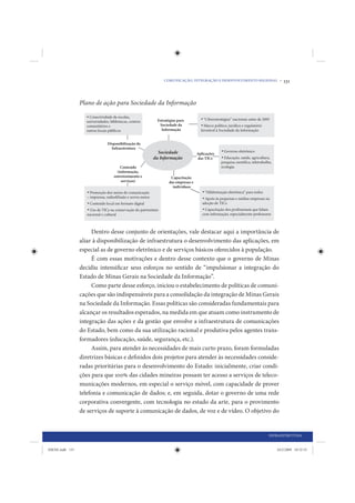 COMUNICAÇÃO, INTEGRAÇÃO E DESENVOLVIMENTO REGIONAL •   131


                 Plano de ação para Sociedade da Informação




                      Dentro desse conjunto de orientações, vale destacar aqui a importância de
                 aliar à disponibilização de infraestrutura o desenvolvimento das aplicações, em
                 especial as de governo eletrônico e de serviços básicos oferecidos à população.
                      É com essas motivações e dentro desse contexto que o governo de Minas
                 decidiu intensificar seus esforços no sentido de “impulsionar a integração do
                 Estado de Minas Gerais na Sociedade da Informação”.
                      Como parte desse esforço, iniciou o estabelecimento de políticas de comuni-
                 cações que são indispensáveis para a consolidação da integração de Minas Gerais
                 na Sociedade da Informação. Essas políticas são consideradas fundamentais para
                 alcançar os resultados esperados, na medida em que atuam como instrumento de
                 integração das ações e da gestão que envolve a infraestrutura de comunicações
                 do Estado, bem como da sua utilização racional e produtiva pelos agentes trans-
                 formadores (educação, saúde, segurança, etc.).
                      Assim, para atender às necessidades de mais curto prazo, foram formuladas
                 diretrizes básicas e definidos dois projetos para atender às necessidades conside-
                 radas prioritárias para o desenvolvimento do Estado: inicialmente, criar condi-
                 ções para que 100% das cidades mineiras possam ter acesso a serviços de teleco-
                 municações modernos, em especial o serviço móvel, com capacidade de prover
                 telefonia e comunicação de dados; e, em seguida, dotar o governo de uma rede
                 corporativa convergente, com tecnologia no estado da arte, para o provimento
                 de serviços de suporte à comunicação de dados, de voz e de vídeo. O objetivo do


                                                                                                 INFRAESTRUTURA


IDENE.indb 131                                                                                       24/2/2009 10:32:53
 
