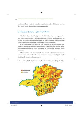 132     • REDUÇÃO DAS DESIGUALDADES REGIONAIS – UMA DAS FACES DO CHOQUE DE GESTÃO




                 provimento dessa rede é não só melhorar a administração pública, mas também
                 abrir novos meios de comunicação com a sociedade.


                 II. Principais Projetos, Ações e Resultados

                      Conforme já mencionado, o governo do Estado identificou como passos ini-
                 ciais importantes estender a abrangência do serviço móvel celular e prover um
                 suporte de comunicações adequado para dar maior eficiência à administração
                 pública e melhores condições de comunicações com a sociedade.
                      Com o objetivo de criar condições para que 100% das cidades mineiras pos-
                 sam ter acesso a serviços móveis de telecomunicações, com capacidade de prover
                 telefonia e transmissão de dados, o governo do Estado criou o Projeto Minas
                 Comunica.
                      O mapa abaixo destaca a situação do atendimento do território mineiro com
                 serviço celular antes do Projeto Minas Comunica, onde 412 das 853 cidades do
                 Estado ainda não dispunham do serviço.

                 Mapa 1 – Situação do atendimento às sedes dos municípios com Telefonia Móvel




  PRIMEIRA PARTE


IDENE.indb 132                                                                                    24/2/2009 10:32:53
 