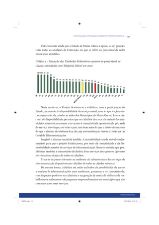 COMUNICAÇÃO, INTEGRAÇÃO E DESENVOLVIMENTO REGIONAL •   133


                      Vale comentar ainda que o Estado de Minas estava, à época, na 19ª posição,
                 entre todas as unidades da Federação, no que se refere ao percentual de sedes
                 municipais atendidas.

                 Gráfico 1 – Situação das Unidades Federativas quanto ao porcentual de
                 cidades atendidas com Telefonia Móvel em 2007




                       Neste contexto, o Projeto destinou-se a viabilizar, com a participação do
                 Estado, a extensão da disponibilidade de serviço móvel, com a capacitação ante-
                 riormente referida, a todas as sedes dos Municípios de Minas Gerais. Esse acrés-
                 cimo de disponibilidade permitiu que os cidadãos de cerca da metade dos mu-
                 nicípios mineiros passassem a ter acesso à conectividade oportunizada pela rede
                 do serviço móvel que, em todo o país, tem hoje mais do que o dobro de usuários
                 do que o sistema de telefonia fi xa, de cuja universalização tratou a União na Lei
                 Geral de Telecomunicações.
                       Inegável o alcance social da medida. A acessibilidade à rede móvel é indis-
                 pensável para que o próprio Estado possa, por meio da conectividade e da dis-
                 ponibilidade massiva de serviços de telecomunicação (fixos ou móveis, que pos-
                 sibilitem também a transmissão de dados), levar serviços do e-governo (governo
                 eletrônico) ao alcance de todos os cidadãos.
                       Trata-se de passo relevante na melhoria da infraestrutura dos serviços de
                 telecomunicação disponíveis aos cidadãos de todas as cidades mineiras.
                       Da mesma forma, cidadãos até então excluídos da possibilidade de acesso
                 a serviços de telecomunicações mais modernos, passaram a ter conectividade,
                 com impactos positivos na cidadania e na geração de renda de milhares de tra-
                 balhadores autônomos e de pequenos empreendimentos nos municípios que não
                 contavam com esses serviços.


                                                                                                 INFRAESTRUTURA


IDENE.indb 133                                                                                       24/2/2009 10:32:59
 