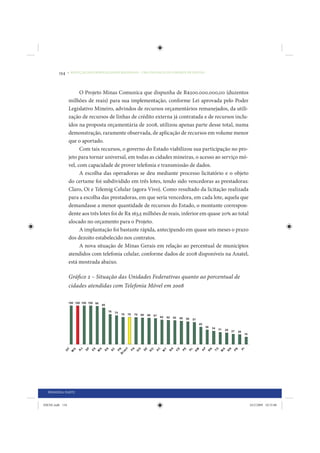 134     • REDUÇÃO DAS DESIGUALDADES REGIONAIS – UMA DAS FACES DO CHOQUE DE GESTÃO




                       O Projeto Minas Comunica que dispunha de R$200.000.000,00 (duzentos
                 milhões de reais) para sua implementação, conforme Lei aprovada pelo Poder
                 Legislativo Mineiro, advindos de recursos orçamentários remanejados, da utili-
                 zação de recursos de linhas de crédito externa já contratada e de recursos inclu-
                 ídos na proposta orçamentária de 2008, utilizou apenas parte desse total, numa
                 demonstração, raramente observada, de aplicação de recursos em volume menor
                 que o aportado.
                       Com tais recursos, o governo do Estado viabilizou sua participação no pro-
                 jeto para tornar universal, em todas as cidades mineiras, o acesso ao serviço mó-
                 vel, com capacidade de prover telefonia e transmissão de dados.
                       A escolha das operadoras se deu mediante processo licitatório e o objeto
                 do certame foi subdividido em três lotes, tendo sido vencedoras as prestadoras:
                 Claro, Oi e Telemig Celular (agora Vivo). Como resultado da licitação realizada
                 para a escolha das prestadoras, em que seria vencedora, em cada lote, aquela que
                 demandasse a menor quantidade de recursos do Estado, o montante correspon-
                 dente aos três lotes foi de R$ 163,5 milhões de reais, inferior em quase 20% ao total
                 alocado no orçamento para o Projeto.
                       A implantação foi bastante rápida, antecipando em quase seis meses o prazo
                 dos dezoito estabelecido nos contratos.
                       A nova situação de Minas Gerais em relação ao percentual de municípios
                 atendidos com telefonia celular, conforme dados de 2008 disponíveis na Anatel,
                 está mostrada abaixo.

                 Gráfico 2 – Situação das Unidades Federativas quanto ao porcentual de
                 cidades atendidas com Telefonia Móvel em 2008




  PRIMEIRA PARTE


IDENE.indb 134                                                                                           24/2/2009 10:33:00
 