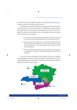 COMUNICAÇÃO, INTEGRAÇÃO E DESENVOLVIMENTO REGIONAL •    137


                 e do Edital de Licitação da Rede Corporativa. A realização da licitação está pre-
                 vista para acontecer nos primeiros meses de 2009.
                      A modelagem foi desenvolvida tendo como premissas básicas a diversifica-
                 ção da obtenção dos serviços pelo governo e a possibilidade de alternativas de
                 provimento de serviços em situações de desempenho mais crítico. Para tanto, o
                 objeto do certame foi subdividido em lotes. As principais razões para a adoção
                 dessas premissas foram as seguintes:

                           a) evitar a possível vulnerabilidade que pode decorrer de ter todo o suporte das
                               comunicações do governo dependente de um único prestador de serviço.

                           b) garantir alternativa de atendimento às necessidades dos órgãos de maior
                              significado para a gestão do governo, visto que o suporte de comunicações
                              está se tornando cada vez mais indispensável ao bom desempenho da ad-
                              ministração pública.

                           c) reduzir a complexidade da migração de milhares de acessos, sem prejudicar
                               o andamento das atividades da administração pública, tendo mais de uma
                               prestadora.

                      Os serviços a serem contratados foram divididos em três lotes, definidos
                 por área geográfica, ficando as empresas prestadoras responsáveis por atender as
                 unidades administrativas situadas nos municípios que fazem parte de cada lote,
                 conforme mostrado no mapa a seguir.




                                                                                                      INFRAESTRUTURA


IDENE.indb 137                                                                                            24/2/2009 10:33:01
 