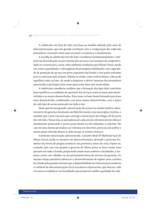 138     • REDUÇÃO DAS DESIGUALDADES REGIONAIS – UMA DAS FACES DO CHOQUE DE GESTÃO




                      A subdivisão em lotes foi feita com base no modelo adotado pelo setor de
                 telecomunicações, que tem grande correlação com a configuração das redes das
                 prestadoras, tornando assim mais racional e econômico o atendimento.
                      A escolha da subdivisão em três lotes considerou fundamentalmente o inte-
                 resse na diversificação no provimento dos serviços e no aumento da competitivi-
                 dade no certame para, assim, obter melhores condições para Minas Gerais, tendo
                 em conta a quantidade e a abrangência de prestadoras habilitadas, com capacida-
                 de de prestação de serviço em parte expressiva do Estado e com porte suficiente
                 para se interessar pelo projeto. Adotou-se ainda, como critério básico, a busca de
                 equilíbrio entre os lotes, de modo a despertar o efetivo interesse das prestadoras
                 autorizadas a participar, bem como para evitar lotes sem atratividade.
                      A subdivisão considerou também que a formação dos lotes deve contribuir
                 para equilibrar as condições de aquisição dos serviços, entre as áreas mais desen-
                 volvidas e as menos desenvolvidas. Para tanto, os lotes foram formados por áreas
                 mais desenvolvidas, combinadas com áreas menos desenvolvidas, com o preço
                 de cada tipo de acesso praticado em todo o lote.
                      Dado que há uma grande concentração de acessos no núcleo político-admi-
                 nistrativo do governo, localizado em Belo Horizonte e nos municípios vizinhos, e
                 também que é para essa área que converge a maior parte do tráfego, ela fez parte
                 dos três lotes. Nessa área, as prestadoras de cada um dos três lotes devem oferecer
                 atendimento praticando o menor preço dentre os três referentes a cada lote. No
                 caso de uma mesma prestadora ser vitoriosa em dois lotes, praticará em ambos o
                 menor preço ofertado dentre os dois em que se tornou vitoriosa.
                      Conforme mencionado anteriormente, o projeto Rede IP Multisserviços de
                 Minas Gerais ainda se encontra em desenvolvimento, devendo o processo lici-
                 tatório (na forma de pregão) acontecer nos primeiros meses de 2009. Espera-se,
                 contudo, que com esse projeto o governo de Minas possa se fazer muito mais
                 presente em todo o Estado, propiciando muito mais conforto e facilidades, a me-
                 nores custos, aos cidadãos na sua permanente busca de serviços do governo. Ao
                 mesmo tempo permitirá alavancar o desenvolvimento de regiões mais carentes
                 do Estado pelo grande estímulo que a disponibilidade de infraestrutura moderna
                 e confiável de telecomunicações dá às iniciativas empresariais, que buscam cada
                 vez mais se estabelecer em localidades que propiciem melhor qualidade de vida.




  PRIMEIRA PARTE


IDENE.indb 138                                                                                         24/2/2009 10:33:06
 