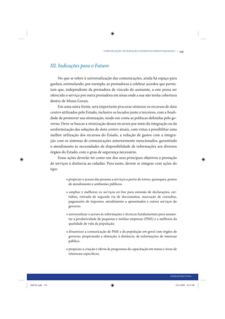 COMUNICAÇÃO, INTEGRAÇÃO E DESENVOLVIMENTO REGIONAL •     139



                 III. Indicações para o Futuro

                       No que se refere à universalização das comunicações, ainda há espaço para
                 ganhos, estimulando, por exemplo, as prestadoras a celebrar acordos que permi-
                 tam que, independente da prestadora de vínculo do assinante, a este possa ser
                 oferecido o serviço por outra prestadora em áreas onde a sua não tenha cobertura
                 dentro de Minas Gerais.
                       Em uma outra frente, será importante procurar otimizar os recursos de data
                 centers utilizados pelo Estado, inclusive os locados junto a terceiros, com a finali-
                 dade de promover sua otimização, tendo em conta as políticas definidas pelo go-
                 verno. Deve-se buscar a otimização desses recursos por meio da integração ou da
                 uniformização das soluções de data centers atuais, com vistas a possibilitar uma
                 melhor utilização dos recursos do Estado, a redução de gastos com a integra-
                 ção com os sistemas de comunicações anteriormente mencionados, garantindo
                 o atendimento às necessidades de disponibilidade de informações aos diversos
                 órgãos do Estado, com o grau de segurança necessário.
                       Essas ações deverão ter como um dos seus principais objetivos a prestação
                 de serviços à distância ao cidadão. Para tanto, devem se integrar com ações do
                 tipo:

                           • propiciar o acesso das pessoas a serviços a partir de totens, quiosques, postos
                             de atendimento e ambientes públicos.

                           • ampliar e melhorar os serviços on-line para emissão de declarações, cer-
                             tidões, retirada de segunda via de documentos, marcação de consultas,
                             pagamento de impostos, atendimento a aposentados e outros serviços do
                             governo.

                           • universalizar o acesso às informações e técnicas fundamentais para aumen-
                             tar a produtividade de pequenas e médias empresas (PME) e a melhoria da
                             qualidade de vida da população.

                           • dinamizar a comunicação de PME e da população em geral com órgãos de
                             governo, propiciando a obtenção, à distância, de informações de interesse
                             público.

                           • propiciar a criação e oferta de programas de capacitação em temas e áreas de
                             interesses específicos.




                                                                                                       INFRAESTRUTURA


IDENE.indb 139                                                                                             24/2/2009 10:33:06
 