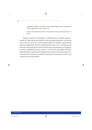 140     • REDUÇÃO DAS DESIGUALDADES REGIONAIS – UMA DAS FACES DO CHOQUE DE GESTÃO




                             • possibilitar melhor, mais ampla e adequada divulgação sobre campanhas de
                               saúde, segurança, serviços sociais, etc.

                             • realizar teleconferências sobre os mais diversos temas de interesse da socie-
                               dade.


                      Ademais, deverá ser contemplado o estabelecimento de política governa-
                 mental de comunicações que explicite a visão estratégica do governo com relação
                 aos serviços de e-governo a serem proporcionados aos cidadãos, especialmente
                 diante da implantação do Centro Administrativo, bem como a identificação de
                 forma de contratação dos serviços de comunicações que propiciem, em longo pra-
                 zo, maior estabilidade ao serviço, como é o caso das Parcerias Público-Privadas,
                 potencializando os ganhos pela celebração de acordo de mais longo prazo e evi-
                 tando possíveis transtornos quando do vencimento de contratos sucessivos, por
                 eventuais troca de prestadoras.




  PRIMEIRA PARTE


IDENE.indb 140                                                                                                 24/2/2009 10:33:07
 