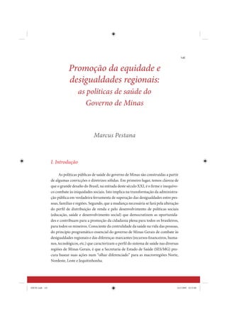 145


                            Promoção da equidade e
                            desigualdades regionais:
                                  as políticas de saúde do
                                     Governo de Minas


                                            Marcus Pestana



                 I. Introdução

                      As políticas públicas de saúde do governo de Minas são construídas a partir
                 de algumas convicções e diretrizes sólidas. Em primeiro lugar, temos clareza de
                 que o grande desafio do Brasil, na entrada deste século XXI, é o firme e inequívo-
                 co combate às iniquidades sociais. Isto implica na transformação da administra-
                 ção pública em verdadeira ferramenta de superação das desigualdades entre pes-
                 soas, famílias e regiões. Segundo, que a mudança necessária se fará pela alteração
                 do perfil de distribuição de renda e pelo desenvolvimento de políticas sociais
                 (educação, saúde e desenvolvimento social) que democratizem as oportunida-
                 des e contribuam para a promoção da cidadania plena para todos os brasileiros,
                 para todos os mineiros. Consciente da centralidade da saúde na vida das pessoas,
                 do princípio programático essencial do governo de Minas Gerais de combate às
                 desigualdades regionais e das diferenças marcantes (recursos financeiros, huma-
                 nos, tecnológicos, etc.) que caracterizam o perfil do sistema de saúde nas diversas
                 regiões de Minas Gerais, é que a Secretaria de Estado de Saúde (SES/MG) pro-
                 cura basear suas ações num “olhar diferenciado” para as macrorregiões Norte,
                 Nordeste, Leste e Jequitinhonha.




IDENE.indb 145                                                                                     24/2/2009 10:33:08
 