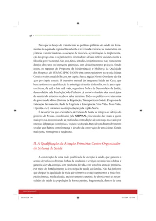 146     • REDUÇÃO DAS DESIGUALDADES REGIONAIS – UMA DAS FACES DO CHOQUE DE GESTÃO




                      Para que o desejo de transformar as políticas públicas de saúde em ferra-
                 mentas da equidade regional transborde o terreno da retórica e se materialize em
                 práticas transformadoras, a alocação de recursos, a priorização na implementa-
                 ção dos programas e os parâmetros orientadores devem refletir concretamente a
                 filosofia governamental. São atos, fatos, atitudes, investimentos e não meramente
                 desejos abstratos ou intenções generosas, sem desdobramentos práticos. Sendo
                 assim, os repasses do Programa de Modernização e Melhoria da Qualidade
                 dos Hospitais do SUS/MG (PRO-HOSP) têm como parâmetro para toda Minas
                 Gerais o valor anual de R$3,00 per capita. Para a região Norte e Nordeste são R$
                 4,00 per capita anuais. O incentivo mensal do programa Saúde em Casa, que
                 busca estimular a qualificação da estratégia de saúde da família, oscila entre qua-
                 tro faixas, de mil a dois mil reais, segundo o Índice de Necessidade da Saúde,
                 desenvolvido pela Fundação João Pinheiro. A maioria absoluta dos municípios
                 do semiárido mineiro recebe o valor máximo. Todas as políticas estruturantes
                 do governo de Minas (Sistema de Regulação, Transporte em Saúde, Programa de
                 Educação Permanente, Rede de Urgência e Emergência, Viva Vida, Mais Vida,
                 Hiperdia, etc.) iniciaram sua implantação pela região Norte.
                      É dessa forma que a Secretaria de Estado de Saúde se integra ao esforço do
                 governo de Minas, coordenado pela SEDVAN, procurando dar mais a quem
                 mais precisa, minimizando as profundas contradições de um mapa marcado por
                 imensas diferenças econômicas, sociais e culturais, fruto de um desenvolvimento
                 secular que deixou como herança o desafio da construção de uma Minas Gerais
                 mais justa, homogênea e equânime.



                 II. A Qualificação da Atenção Primária: Centro Organizador
                 do Sistema de Saúde

                      A construção de uma rede qualificada de atenção à saúde, que garanta o
                 acesso de todos às diversas linhas de cuidados e serviços necessários à defesa e
                 garantia da vida, começa, sem nenhuma dúvida, com uma boa atenção primária,
                 por meio do fortalecimento da estratégia de saúde da família. Não há dinheiro
                 que chegue ou qualidade de vida que sobreviva se não superarmos a visão hos-
                 pitalocêntrica, medicalizada, exclusivamente curativa. Se abordarmos as neces-
                 sidades de saúde da população de forma passiva, fragmentada, dentro de uma


  SEGUNDA PARTE


IDENE.indb 146                                                                                         24/2/2009 10:33:08
 