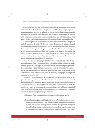 PROMOÇÃO DA EQUIDADE E DESIGUALDADES REGIONAIS: AS POLÍTICAS DE SAÚDE DO GOVERNO DE MINAS •   147


                 “cultura de balcão”, nas portas de farmácias e hospitais, estaremos previamente
                 derrotados. É fundamental uma ação pró-ativa, mobilizadora, integrada, promo-
                 tora da saúde e preventiva, em cada bairro, vila ou distrito. Cuidar da saúde e não
                 só da doença. A atenção aos hipertensos, aos diabéticos, às gestantes, às pessoas
                 com sofrimento mental, entre outros, só será eficaz se o sistema de saúde tiver
                 raízes sólidas e profundas com uma qualificada estratégia de saúde da família.
                      A atenção primária de qualidade deve ser o centro coordenador e integrador
                 de todo o sistema de saúde. Os diversos pontos de atenção da rede assistencial
                 (unidades de pronto atendimento, policlínicas, laboratórios, centros de imagem,
                 farmácias, hospitais gerais e hospitais especializados) devem estar interligados
                 e coordenados por um fio condutor que nasce a partir da ação das equipes de
                 saúde da família. Esta necessidade é ainda mais forte nas regiões mais pobres, já
                 que as condições de miséria, pobreza, desnutrição, baixa escolaridade têm forte
                 impacto no perfil epidemiológico da população.
                      Esta foi a visão que levou o governo de Minas a desencadear as ações do pro-
                 grama Saúde em Casa – conjunto de intervenções da política estadual de saúde,
                 visando qualificar a estratégia de saúde da família. O objetivo é prestigiar e for-
                 talecer a atenção primária de qualidade como centro de comunicação e coorde-
                 nação das redes assistenciais. Minas Gerais tem hoje o maior programa de saúde
                 da família do Brasil, organizado a partir de mais de 3.700 equipes do Programa
                 de Saúde da Família – PSF.
                      Segundo a visão estratégica da SES/MG e a concepção orientadora da re-
                 gionalização cooperativa, num Estado com dimensões territoriais equivalentes à
                 França e à Espanha, integrado por 853 municípios, o espaço municipal é o espaço
                 da autossuficiência na atenção primária. Vale dizer, independente do porte do
                 município – mais de 500 dos quais com menos de dez mil habitantes e a capital
                 com mais de 2,4 milhões – em cada bairro ou distrito é fundamental a presença
                 qualificada de uma equipe de atenção primária.
                     O Saúde em Casa tem as seguintes linhas de trabalho e intervenção:

                     a) Incentivo mensal para qualificação: o governo de Minas introduziu um incen-
                        tivo mensal variando de mil a dois mil reais, baseado no Índice de Necessidade
                        de Saúde, sendo que os municípios mais carentes, principalmente das regiões
                        Norte, Nordeste, Leste e Jequitinhonha, recebem valores superiores. São mais
                        de sessenta milhões de reais anuais investidos nesse componente e para a con-


                                                                                               DESENVOLVIMENTO HUMANO


IDENE.indb 147                                                                                               24/2/2009 10:33:08
 