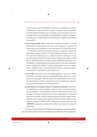PROMOÇÃO DA EQUIDADE E DESIGUALDADES REGIONAIS: AS POLÍTICAS DE SAÚDE DO GOVERNO DE MINAS •   149


                        16 horas mensais. Até o final o final de 2009 serão 1.750 profissionais, e até 2010
                        a totalidade dos médicos do PSF do Estado. O projeto começou exatamente
                        nas microrregiões de Montes Claros e Janaúba, no norte de Minas Gerais. Os
                        resultados iniciais são estimulantes, contribuindo para a melhoria da qualida-
                        de do PSF e para a própria fixação dos profissionais nas regiões mais distantes
                        e mais pobres.

                     e) Canal Minas Saúde: dadas as dimensões territoriais do Estado e o desafio
                       permanente de aprimoramento de seus recursos humanos, o governo de
                       Minas investiu na consolidação de uma das maiores TVs corporativas do país
                       – o Canal Minas Saúde. Em 2008 já havia mais de 2.700 antenas instaladas, de
                       um total que chegará a mais de 6 mil (UBS, Regionais de Saúde, Centros Viva
                       Vida, Secretarias Municipais, etc.). Ainda em 2008 foi ministrado o curso
                       das linhas guias prioritárias (Saúde da Criança, Hipertensão, Diabete, Saúde
                       Mental, DST/AIDS, Parto e Pré-natal, Dengue, Tuberculose, Hanseníase, etc.)
                       envolvendo 40 mil profissionais da atenção primária, com aulas semanais no
                       próprio ambiente de trabalho. O impacto do programa é maior nas regiões
                       Norte e Nordeste, visto o seu caráter descentralizador e democratizante do
                       conhecimento, concentrado nos centros mais ricos.

                     f) Tele-Saúde: em parceria com universidades públicas, o governo de Minas
                       desenvolveu um amplo programa de telemedicina que chegará em 2009 a
                       mais de 200 municípios. Além da redução de encaminhamento para consul-
                       tas especializadas, é evidente o impacto em termos de qualificação e educação
                       permanente dos profissionais da atenção primária.

                     g) Plano Diretor da Atenção Primária e Prontuário Eletrônico: encontra-se
                       em implantação em 484 municípios o Plano Diretor da Atenção Primária,
                       que visa organizar e dar qualidade às ações de saúde dentro de uma visão
                       estratégica e sistêmica. O próximo passo será a implantação do Prontuário
                       Eletrônico da Família, em fase de licitação, que potencializará o papel coorde-
                       nador das redes assistenciais das equipes de saúde da família. Vale mencionar
                       também o programa SORRISO NO CAMPO, desenvolvido em parceria com
                       a SEDVAN, que grandes resultados têm colhido na prevenção no campo da
                       saúde bucal.
                     Com esse conjunto de ações a SES/MG pretende preparar a atenção primária
                 para assumir o papel de centro de gravidade organizador das redes assistenciais.


                                                                                               DESENVOLVIMENTO HUMANO


IDENE.indb 149                                                                                               24/2/2009 10:33:09
 