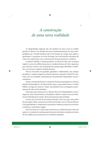 15


                                 A construção
                             de uma nova realidade


                     As desigualdades regionais não são produtos do mero acaso ou simples
                questão de destino. Na verdade, decorrem, fundamentalmente, de outras desi-
                gualdades que o Estado brasileiro não só foi incapaz de corrigir, mas ajudou a
                aprofundar e a perpetuar, no curso do tempo, por suas históricas limitações de
                visão e de compromisso com a construção de um país mais justo e moderno.
                     A pobreza absoluta é desafio grandioso, no Brasil de hoje, não só porque
                impede o acesso de milhões de pessoas às condições básicas de vida e segurança
                para construir o futuro, mas, principalmente, porque nega a liberdade, a cidada-
                nia e, no extremo, a própria condição humana.
                     Não há como falar em equidade, igualdade e solidariedade, com redução
                da pobreza e respeito integral aos direitos humanos, enquanto o Brasil for coni-
                vente com essa realidade, responsável por tão profundas disparidades sociais e
                econômicas.
                     É grave, extremamente grave, a miopia do Estado que protagoniza e eterniza
                relações de dependência e de subserviência entre os que podem menos e o Poder
                Público, em lugar de construir “saídas” que habilitem esses contingentes a parti-
                ciparem da vida social e produtiva.
                     Penso que, para alcançarmos a redução efetiva das desigualdades sociais e
                regionais, nossa tarefa histórica e desafiadora é definir e adotar uma nova dinâ-
                mica de distribuição de renda e democratização das oportunidades.
                     A partir da convicção de que nenhum Estado é mais rico que a mais pobre
                de suas regiões, Minas assumiu com o Norte do Estado e com os Vales do Mucuri
                e do Jequitinhonha o compromisso de promover mudanças radicais na estrutura
                econômica e social dessas regiões.
                     Este livro descreve o cenário que encontramos, os obstáculos que tivemos de
                superar e o conjunto de mudanças que foi preciso introduzir na própria estrutura
                do setor público para alcançarmos os resultados almejados.




IDENE.indb 15                                                                                   24/2/2009 10:30:52
 